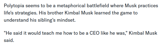 Polytopia seems to be a metaphorical battlefield where Musk practices life's strategies. His brother Kimbal Musk learned the game to understand his sibling's mindset. "He said it would teach me how to be a CEO like he was," Kimbal Musk said.