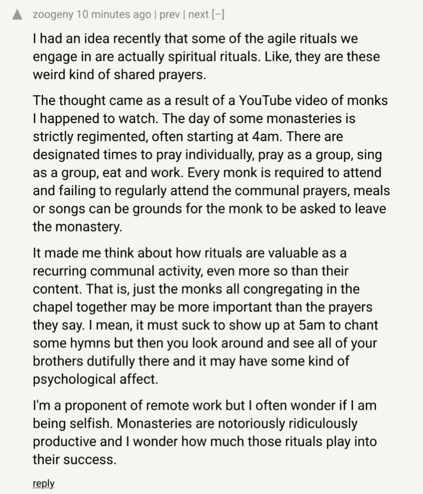 I had an idea recently that some of the agile rituals we engage in are actually spiritual rituals. Like, they are these weird kind of shared prayers. The thought came as a result of a YouTube video of monks I happened to watch. The day of some monasteries is strictly regimented, often starting at 4am. There are designated times to pray individually, pray as a group, sing as a group, eat and work. Every monk is required to attend and failing to regularly attend the communal prayers, meals or songs can be grounds for the monk to be asked to leave the monastery. It made me think about how rituals are valuable as a recurring communal activity, even more so than their content. That is, just the monks all congregating in the chapel together may be more important than the prayers they say. I mean, it must suck to show up at 5am to chant some hymns but then you look around and see all of your brothers dutifully there and it may have some kind of psychological affect. I'm a proponent of remote work but I often wonder if I am being selfish. Monasteries are notoriously ridiculously productive and I wonder how much those rituals play into their success.