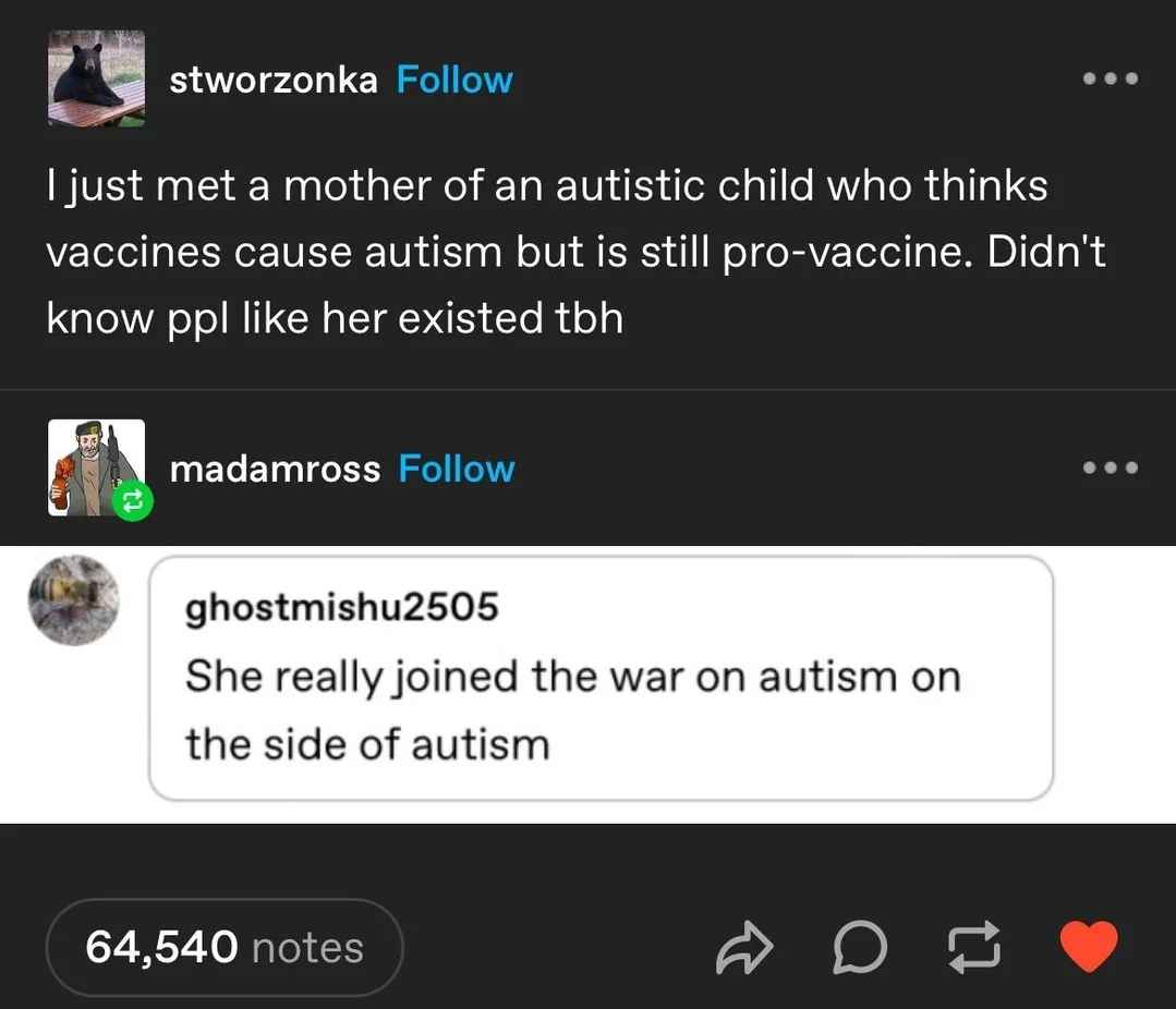 stworzonka: "I just met a mother of an autistic child who thinks vaccines cause autism but it still pro-vaccine. Didn't know people like her existed to be honest." ghostmishu2505: "She really joined the war on autism on the side of autism."