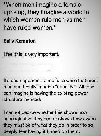 ID: "When men imagine a female uprising, they imagine a world in which women rule men as men have ruled women." -Sally Kempton.
I feel this is very important.
It's been apparent to me for a while that most men can't really imagine "equality." All they can imagine is having the existing power structure inverted.
I cannot decide whether this shows how unimaginative they are, or shows how aware they must be of what they do in order to so deeply fear having it turned on them