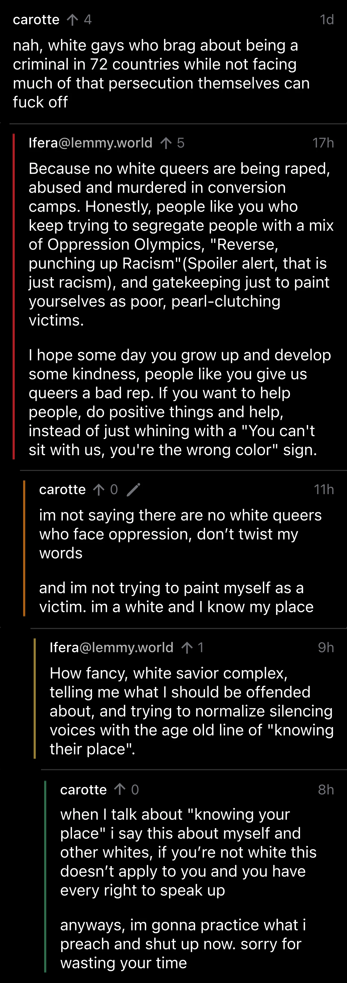 Screenshot of a comment thread: carotte: nah, white gays who brag about being a criminal in 72 countries while not facing much of that persecution themselves can fuck off; Ifera@lemmy.world: Because no white queers are being raped, abused and murdered in conversion camps. Honestly, people like you who keep trying to segregate people with a mix of Oppression Olympics, "Reverse, punching up Racism" (Spoiler alert, that is just racism), and gatekeeping just to paint yourselves as poor, pearl-clutching victims. I hope some day you grow up and develop some kindness, people like you give us queers a bad rep. If you want to help people, do positive things and help, instead of just whining with a "You can't sit with us, you're the wrong color" sign.; carotte: im not saying there are no white queers who face oppression, don't twist my words. and im not trying to paint myself as a victim. im a white and I know my place; Ifera@lemmy.world: How fancy, white savior complex, telling me what I should be offended about, and trying to normalize silencing voices with the age old line of "knowing their place".; carotte: when I talk about "knowing your place" i say this about myself and other whites, if you're not white this doesn't apply to you and you have every right to speak up. anyways, im gonna practice what i peach and shut up now. sorry for wasting your time