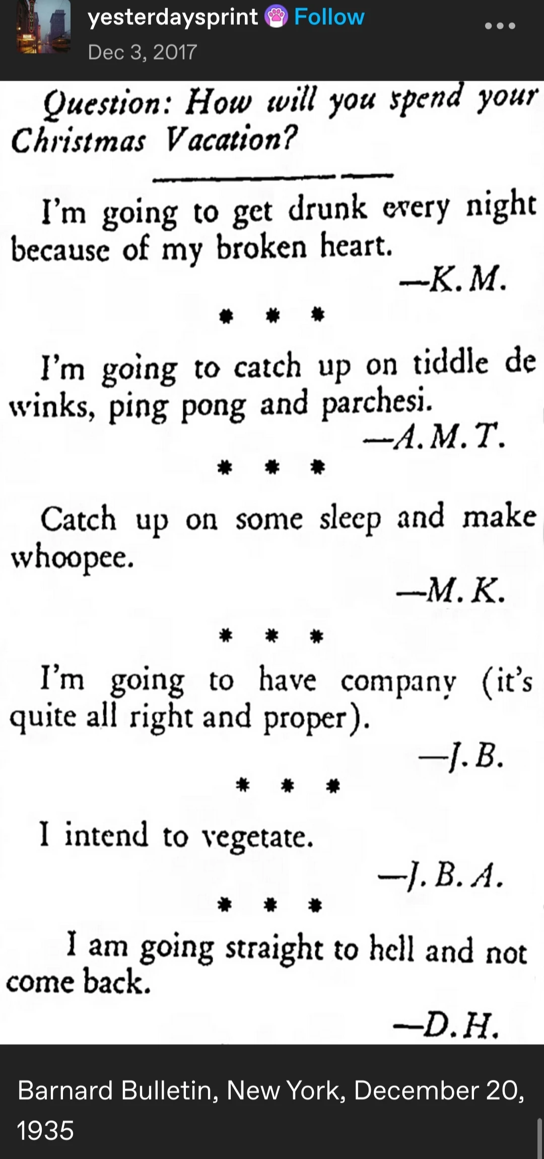 Scanned image of old an old bulletin:  

Question: How will you spend your Christmas vacation?

I'm going to be drunk every night because of my broken heart. - K. M.

I'm going to catch up on tiddle de winks, ping pong, and parchesi. - A. M. T.

Catch up on some sleep and make whoopee. - M. K.

I'm going to have company (it's quite alright and proper). -J. B.

I intend to vegetate - J. B. A.

I am going straight to hell and not come back - D. H.

Barnard Bulletin, New York, December 20 1935