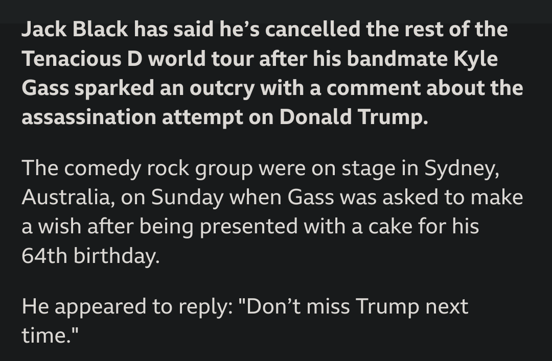 Jack Black has said he’s cancelled the rest of the Tenacious D world tour after his bandmate Kyle Gass sparked an outcry with a comment about the assassination attempt on Donald Trump.The comedy rock group were on stage in Sydney, Australia, on Sunday when Gass was asked to make a wish after being presented with a cake for his 64th birthday.He appeared to reply: "Don’t miss Trump next time."