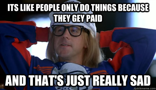 Garth from Wayne's World saying "Its like people only do things because they get paid, and that's just really sad."