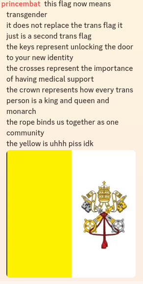 A screenshot of a Discord message containing an image of the Papal Coat of Arms and the comment by PrinceMBat:"this flag now means transgender it does not replace the trans flag it just is a second trans flag the keys represent unlocking the door to your new identity the crosses represent the importance of having medical support the crown represents how every trans person is a king and queen and monarch the rope binds us together as one community the yellow is uhhh piss idk"