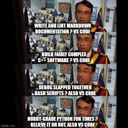 Write and lint Markdown documentation ? VS Code
Build fairly complex C++ software ? VS Code
Debug slapped together Bash scripts ? Also VS Code
Hobby-grade Python fun times ? Believe it or not, also VS Code